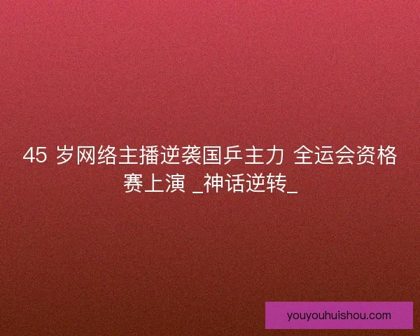 45 岁网络主播逆袭国乒主力 全运会资格赛上演 _神话逆转_