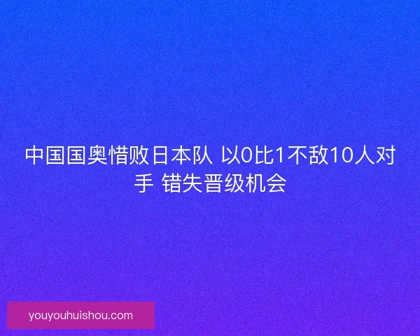 中国国奥惜败日本队 以0比1不敌10人对手 错失晋级机会