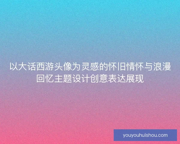 以大话西游头像为灵感的怀旧情怀与浪漫回忆主题设计创意表达展现