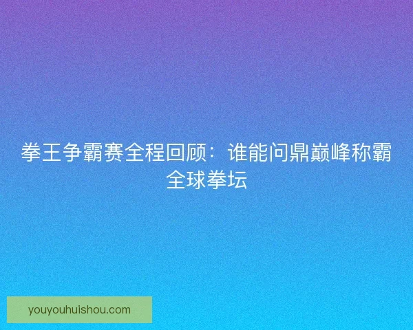 拳王争霸赛全程回顾：谁能问鼎巅峰称霸全球拳坛