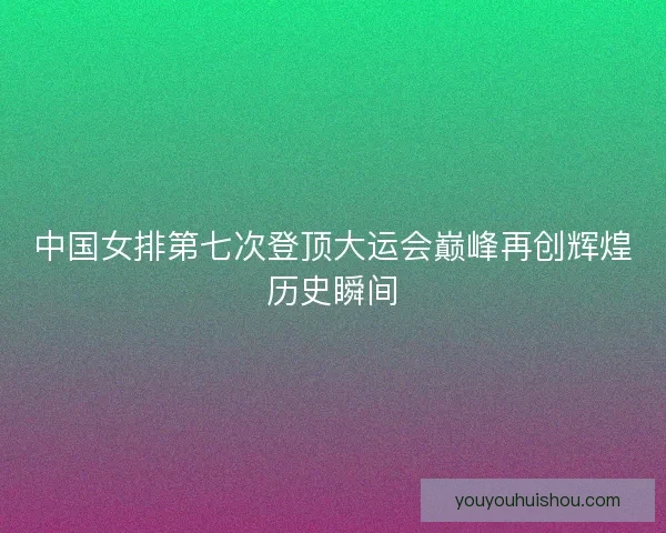 中国女排第七次登顶大运会巅峰再创辉煌历史瞬间