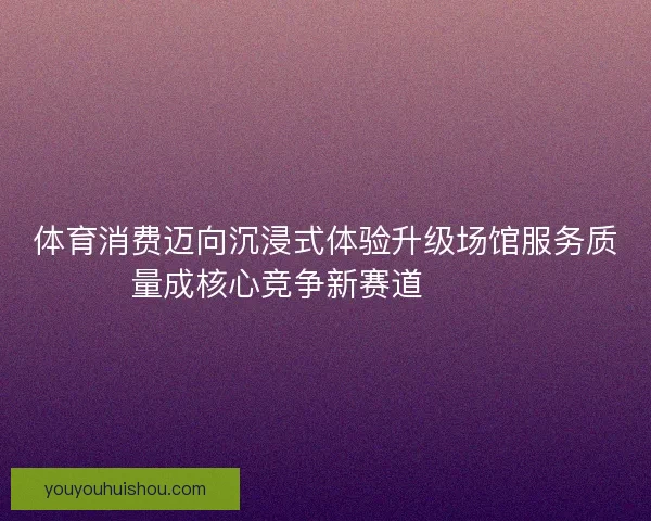 体育消费迈向沉浸式体验升级场馆服务质量成核心竞争新赛道🏟️✨