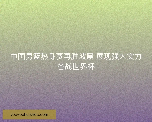 中国男篮热身赛再胜波黑 展现强大实力备战世界杯