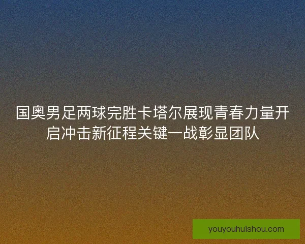 国奥男足两球完胜卡塔尔展现青春力量开启冲击新征程关键一战彰显团队