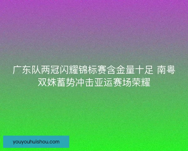 广东队两冠闪耀锦标赛含金量十足 南粤双姝蓄势冲击亚运赛场荣耀