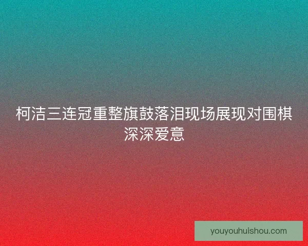 柯洁三连冠重整旗鼓落泪现场展现对围棋深深爱意