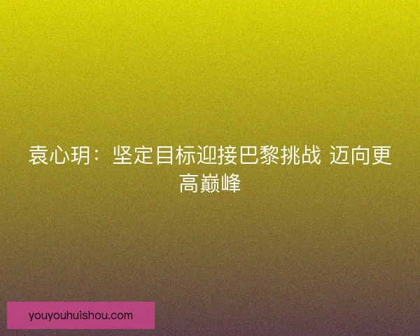 袁心玥：坚定目标迎接巴黎挑战 迈向更高巅峰