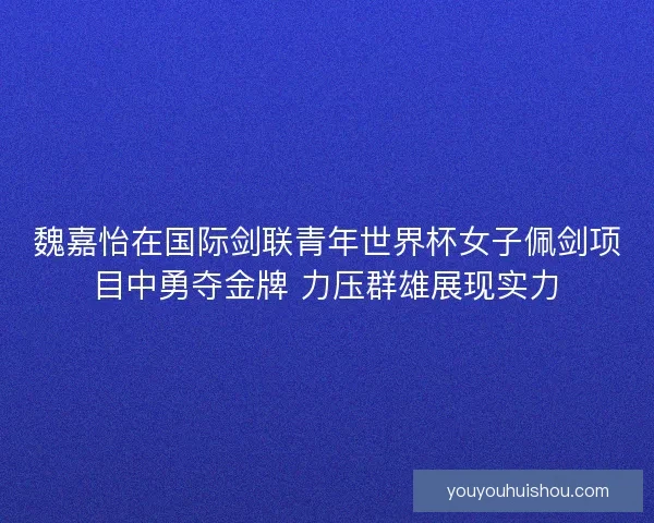 魏嘉怡在国际剑联青年世界杯女子佩剑项目中勇夺金牌 力压群雄展现实力