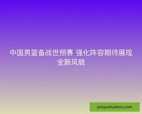 中国男篮备战世预赛 强化阵容期待展现全新风貌