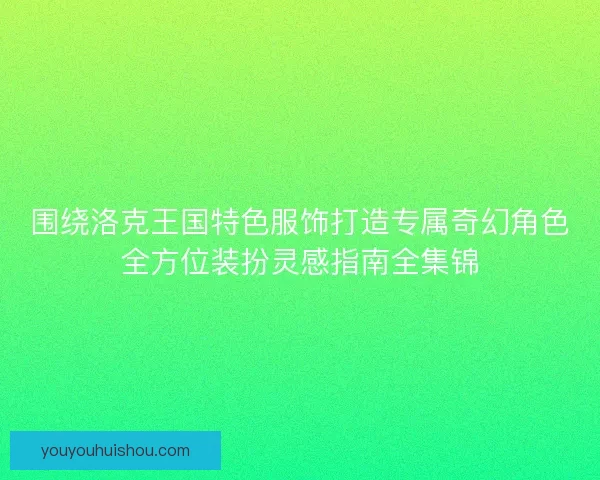 围绕洛克王国特色服饰打造专属奇幻角色全方位装扮灵感指南全集锦